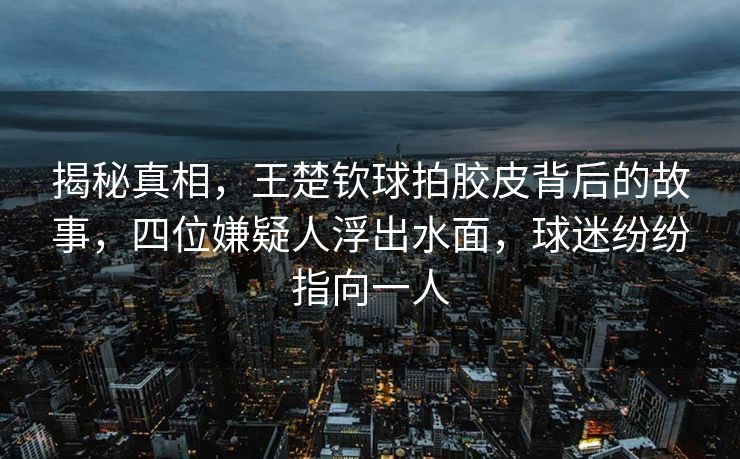 揭秘真相，王楚钦球拍胶皮背后的故事，四位嫌疑人浮出水面，球迷纷纷指向一人
