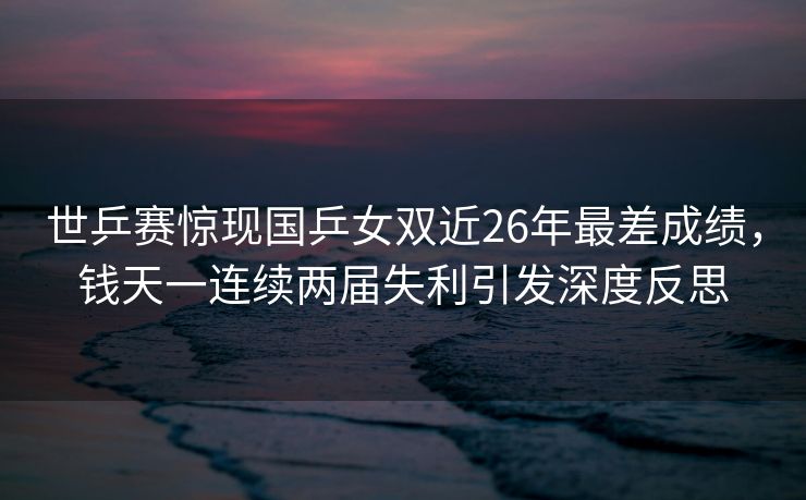 世乒赛惊现国乒女双近26年最差成绩，钱天一连续两届失利引发深度反思