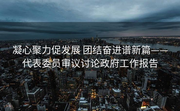 凝心聚力促发展 团结奋进谱新篇——代表委员审议讨论政府工作报告