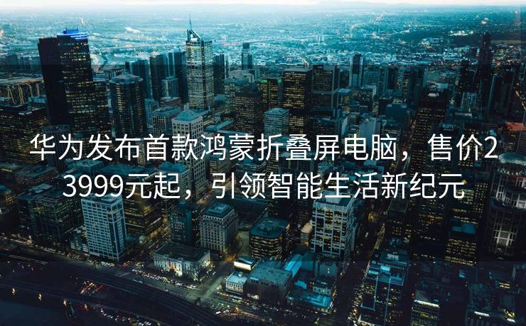 华为发布首款鸿蒙折叠屏电脑，售价23999元起，引领智能生活新纪元