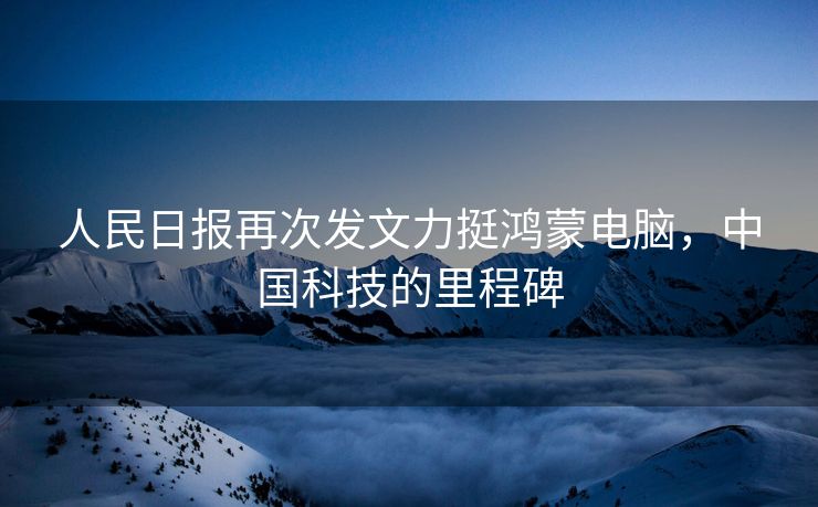 人民日报再次发文力挺鸿蒙电脑，中国科技的里程碑