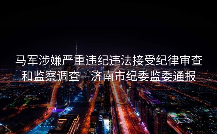 马军涉嫌严重违纪违法接受纪律审查和监察调查—济南市纪委监委通报
