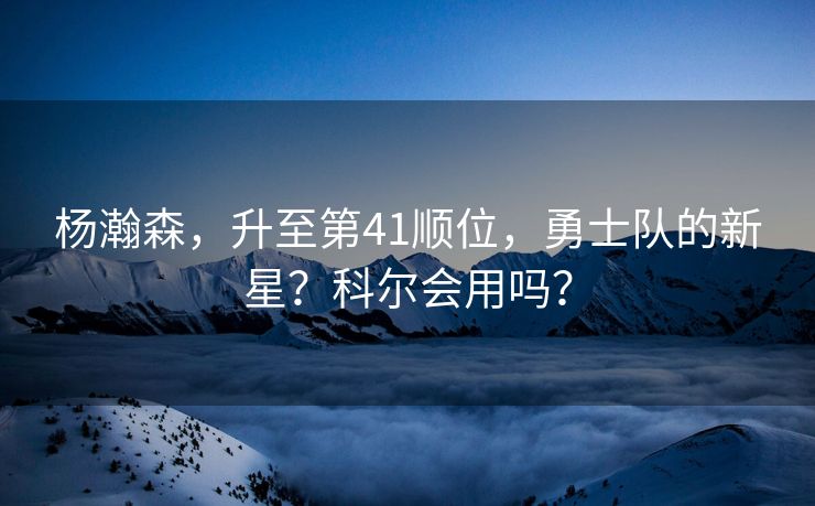 杨瀚森，升至第41顺位，勇士队的新星？科尔会用吗？