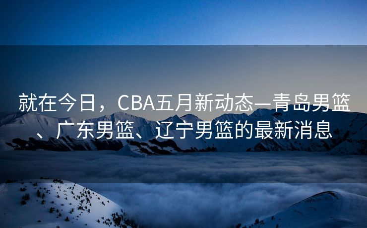 就在今日，CBA五月新动态—青岛男篮、广东男篮、辽宁男篮的最新消息