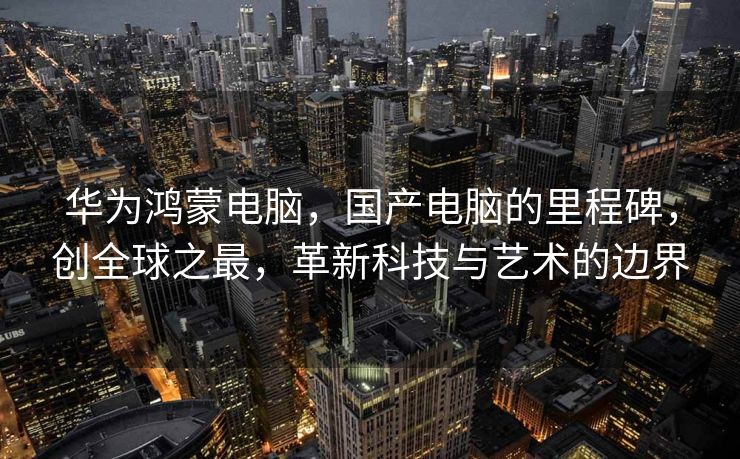 华为鸿蒙电脑，国产电脑的里程碑，创全球之最，革新科技与艺术的边界