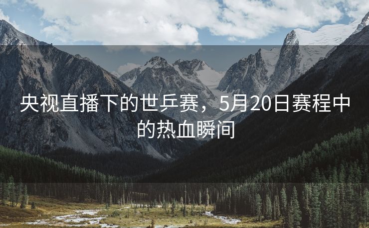 央视直播下的世乒赛，5月20日赛程中的热血瞬间
