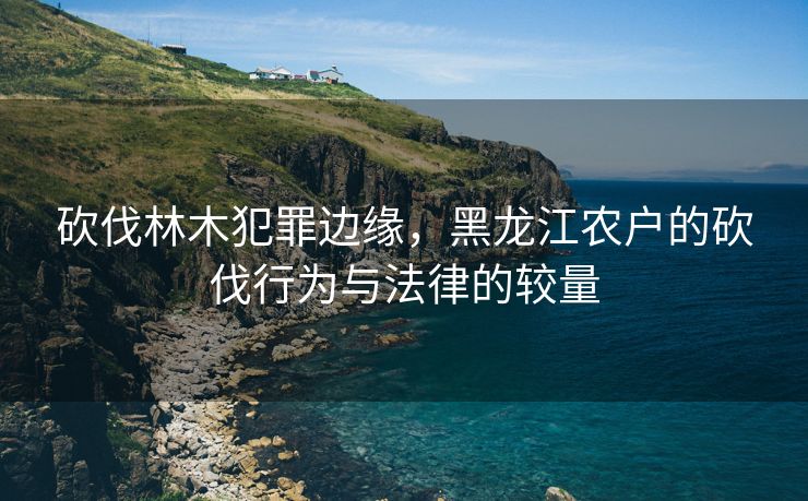 砍伐林木犯罪边缘，黑龙江农户的砍伐行为与法律的较量