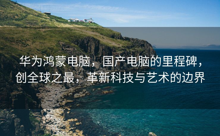 华为鸿蒙电脑，国产电脑的里程碑，创全球之最，革新科技与艺术的边界