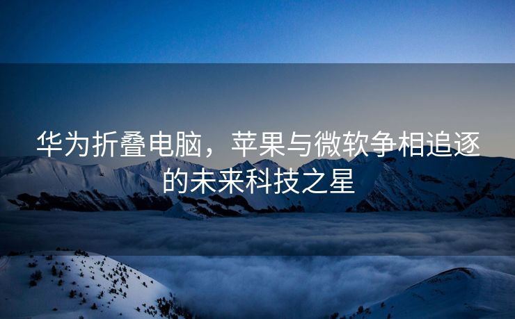 华为折叠电脑，苹果与微软争相追逐的未来科技之星