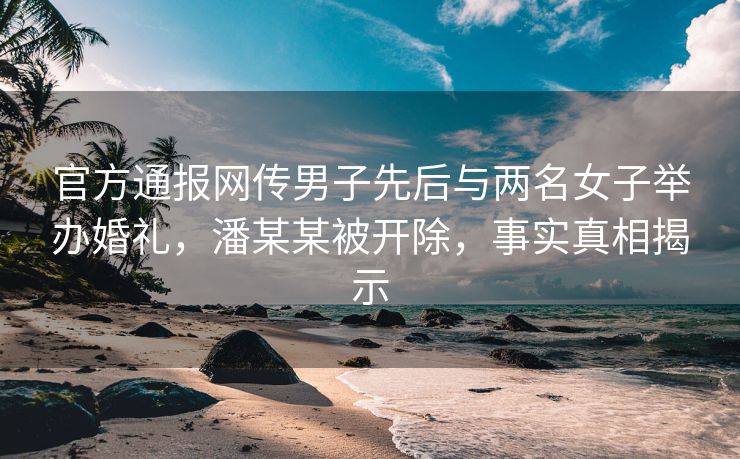 官方通报网传男子先后与两名女子举办婚礼，潘某某被开除，事实真相揭示