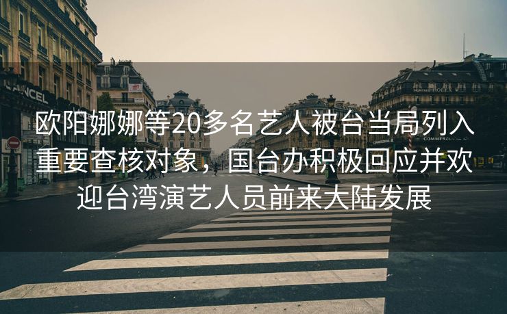 欧阳娜娜等20多名艺人被台当局列入重要查核对象，国台办积极回应并欢迎台湾演艺人员前来大陆发展