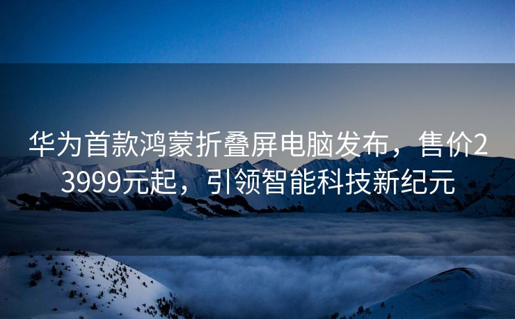 华为首款鸿蒙折叠屏电脑发布，售价23999元起，引领智能科技新纪元