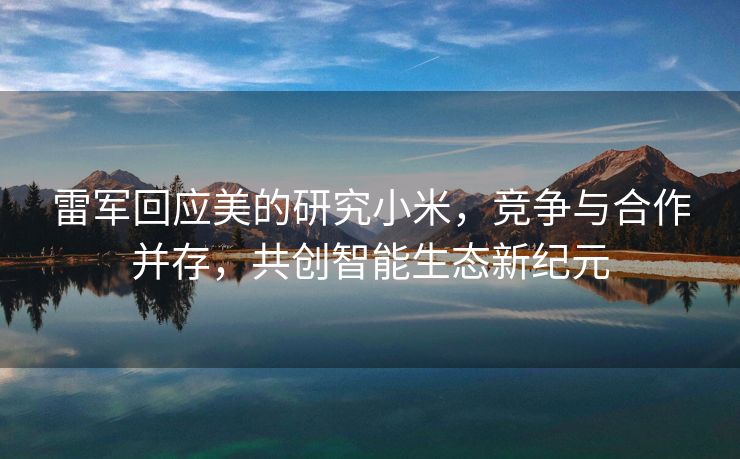 雷军回应美的研究小米，竞争与合作并存，共创智能生态新纪元