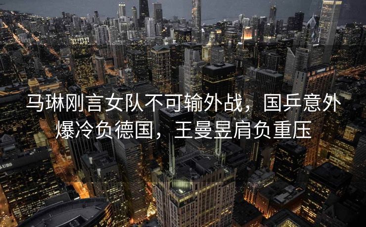 马琳刚言女队不可输外战，国乒意外爆冷负德国，王曼昱肩负重压