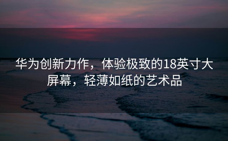 华为创新力作，体验极致的18英寸大屏幕，轻薄如纸的艺术品