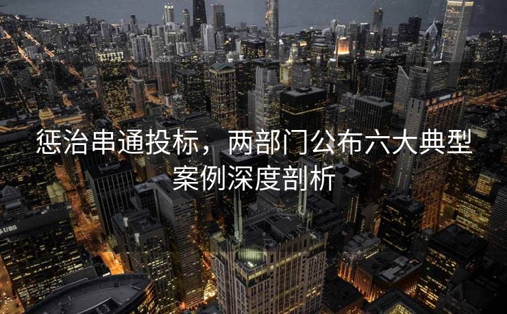 惩治串通投标，两部门公布六大典型案例深度剖析