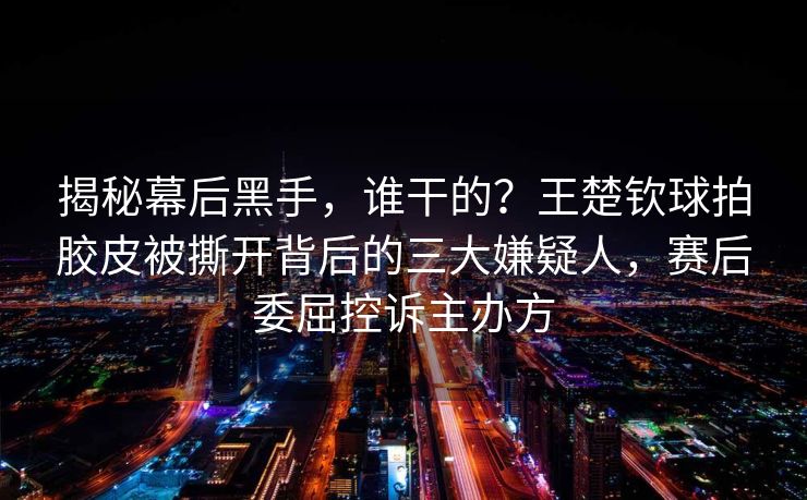 揭秘幕后黑手，谁干的？王楚钦球拍胶皮被撕开背后的三大嫌疑人，赛后委屈控诉主办方