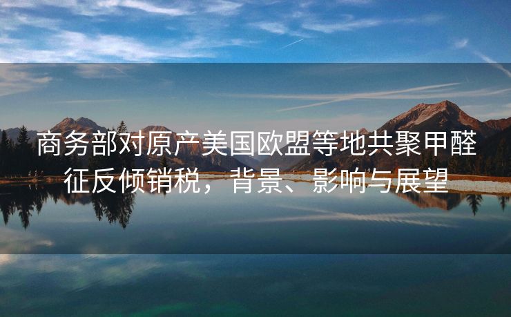 商务部对原产美国欧盟等地共聚甲醛征反倾销税，背景、影响与展望