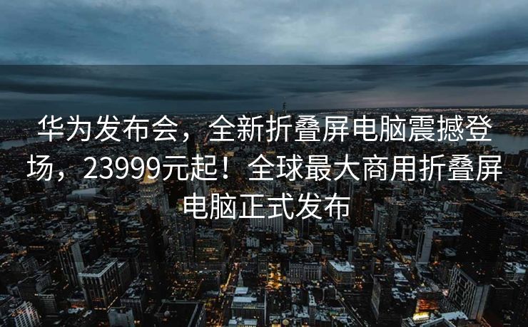 华为发布会，全新折叠屏电脑震撼登场，23999元起！全球最大商用折叠屏电脑正式发布