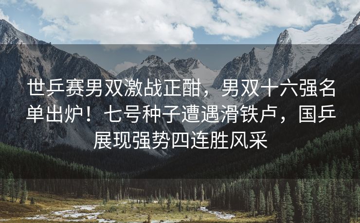 世乒赛男双激战正酣，男双十六强名单出炉！七号种子遭遇滑铁卢，国乒展现强势四连胜风采