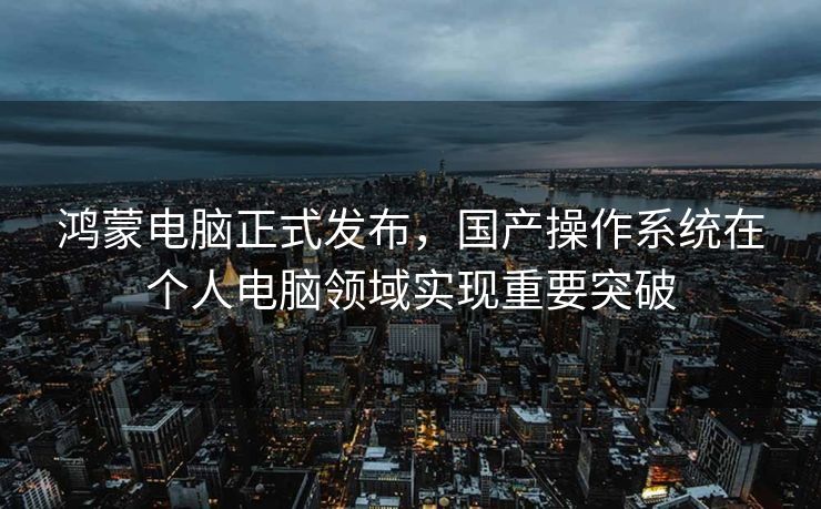 鸿蒙电脑正式发布，国产操作系统在个人电脑领域实现重要突破