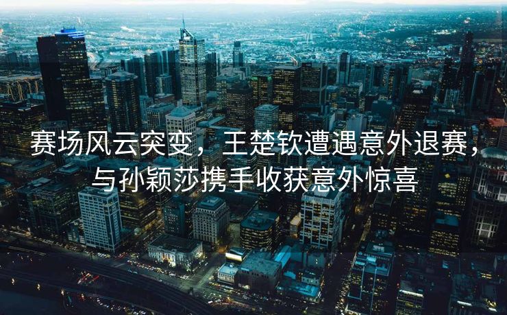 赛场风云突变，王楚钦遭遇意外退赛，与孙颖莎携手收获意外惊喜