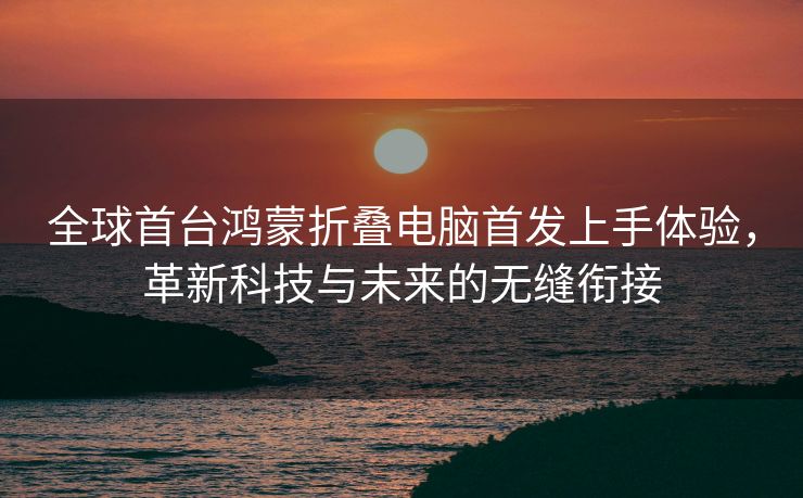 全球首台鸿蒙折叠电脑首发上手体验，革新科技与未来的无缝衔接