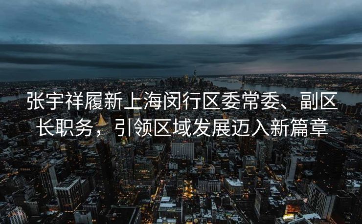 张宇祥履新上海闵行区委常委、副区长职务，引领区域发展迈入新篇章