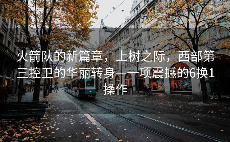 火箭队的新篇章，上树之际，西部第三控卫的华丽转身—一项震撼的6换1操作