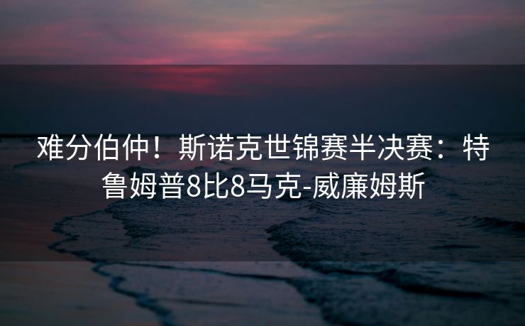 难分伯仲！斯诺克世锦赛半决赛：特鲁姆普8比8马克-威廉姆斯