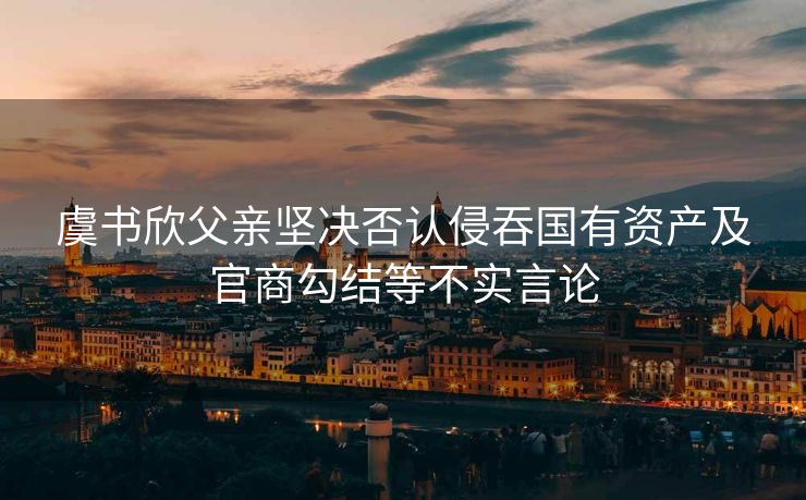 虞书欣父亲坚决否认侵吞国有资产及官商勾结等不实言论