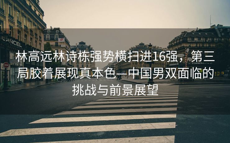 林高远林诗栋强势横扫进16强，第三局胶着展现真本色—中国男双面临的挑战与前景展望