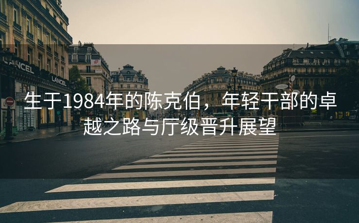 生于1984年的陈克伯，年轻干部的卓越之路与厅级晋升展望