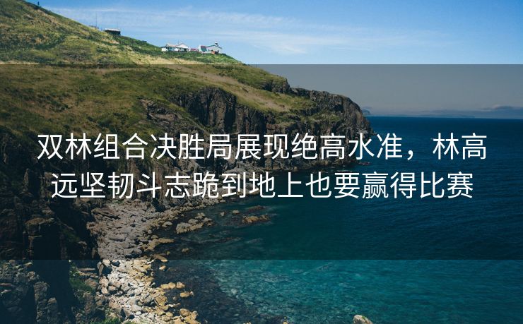 双林组合决胜局展现绝高水准，林高远坚韧斗志跪到地上也要赢得比赛