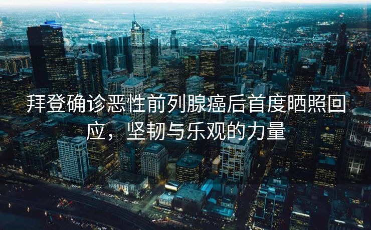 拜登确诊恶性前列腺癌后首度晒照回应，坚韧与乐观的力量