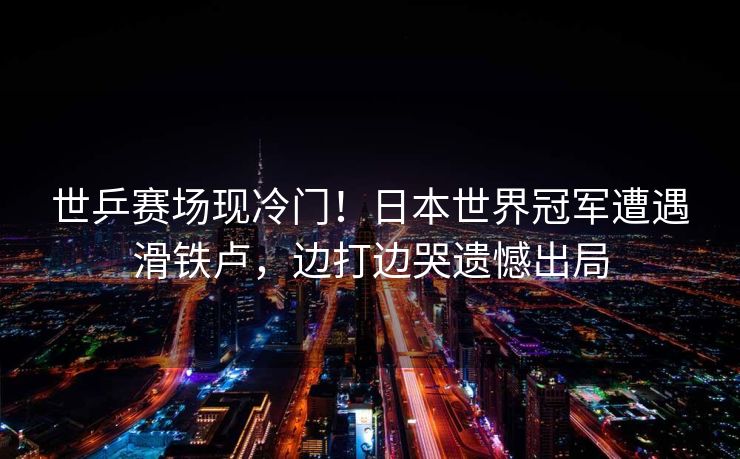 世乒赛场现冷门！日本世界冠军遭遇滑铁卢，边打边哭遗憾出局