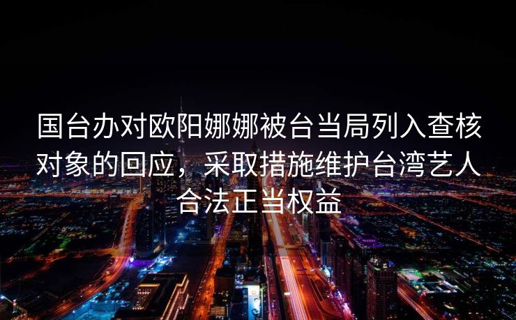 国台办对欧阳娜娜被台当局列入查核对象的回应，采取措施维护台湾艺人合法正当权益