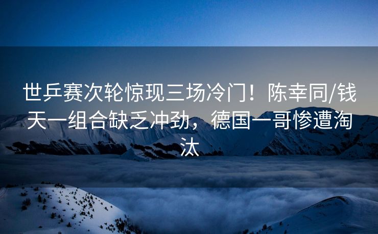 世乒赛次轮惊现三场冷门！陈幸同/钱天一组合缺乏冲劲，德国一哥惨遭淘汰