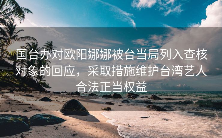 国台办对欧阳娜娜被台当局列入查核对象的回应，采取措施维护台湾艺人合法正当权益