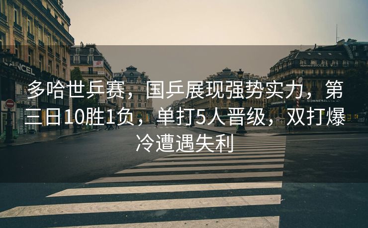 多哈世乒赛，国乒展现强势实力，第三日10胜1负，单打5人晋级，双打爆冷遭遇失利