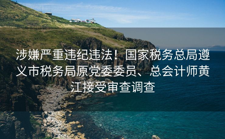 涉嫌严重违纪违法！国家税务总局遵义市税务局原党委委员、总会计师黄江接受审查调查