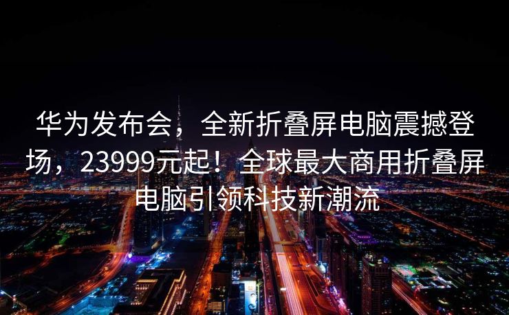 华为发布会，全新折叠屏电脑震撼登场，23999元起！全球最大商用折叠屏电脑引领科技新潮流