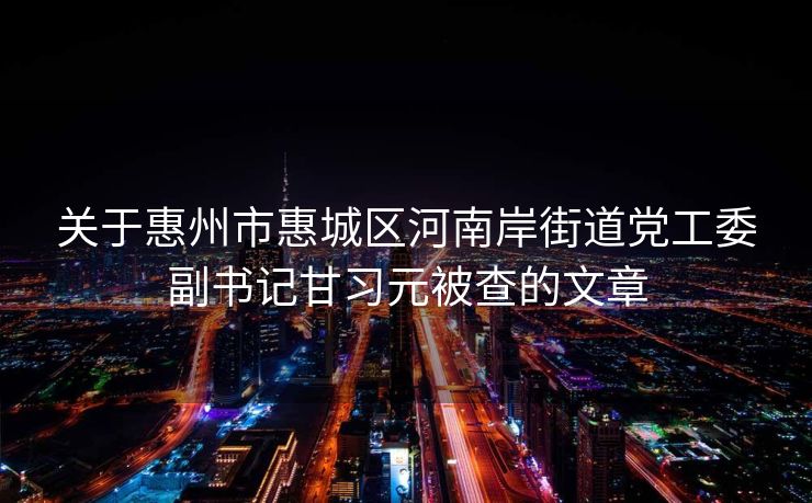 关于惠州市惠城区河南岸街道党工委副书记甘习元被查的文章