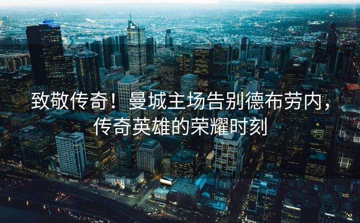 致敬传奇！曼城主场告别德布劳内，传奇英雄的荣耀时刻