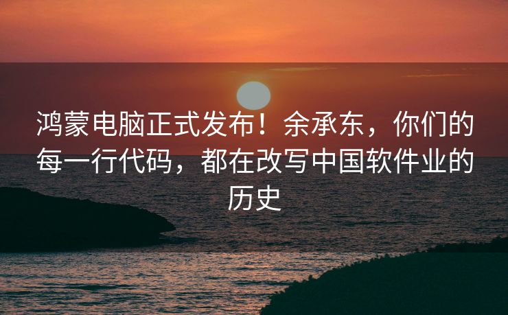 鸿蒙电脑正式发布！余承东，你们的每一行代码，都在改写中国软件业的历史
