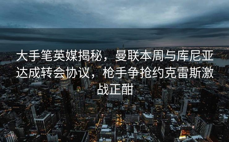 大手笔英媒揭秘，曼联本周与库尼亚达成转会协议，枪手争抢约克雷斯激战正酣