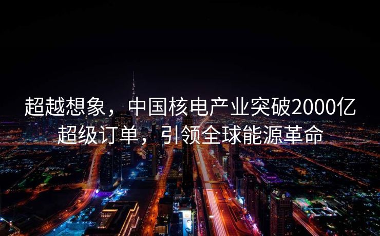 超越想象，中国核电产业突破2000亿超级订单，引领全球能源革命