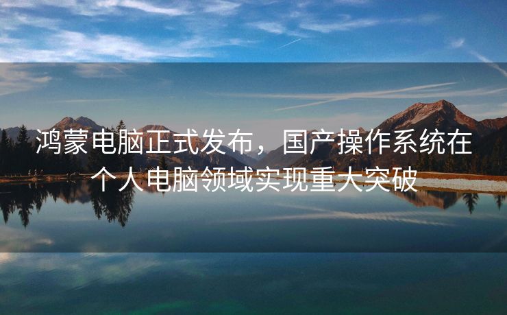 鸿蒙电脑正式发布，国产操作系统在个人电脑领域实现重大突破