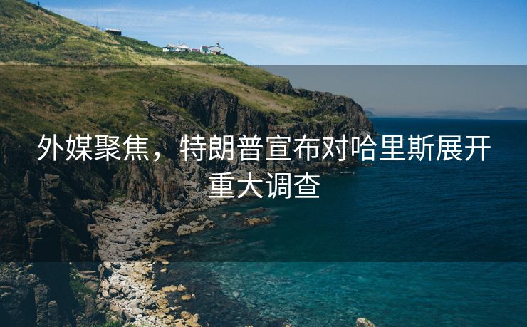 外媒聚焦，特朗普宣布对哈里斯展开重大调查
