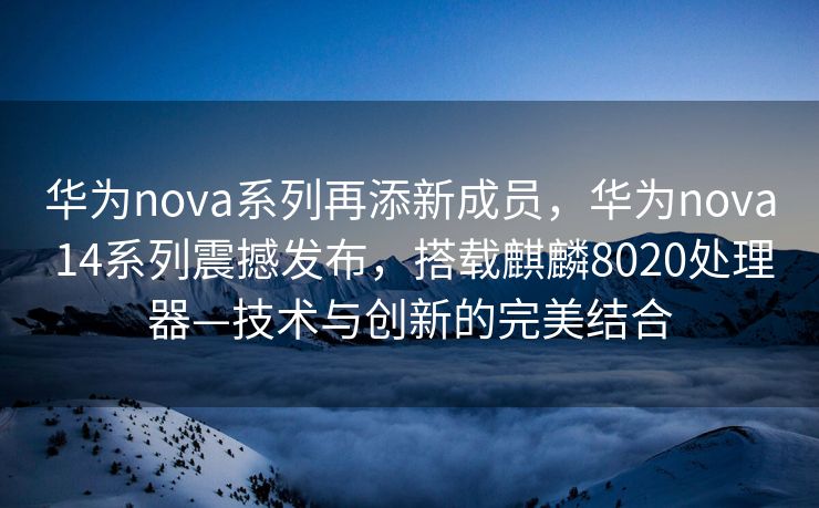 华为nova系列再添新成员，华为nova 14系列震撼发布，搭载麒麟8020处理器—技术与创新的完美结合